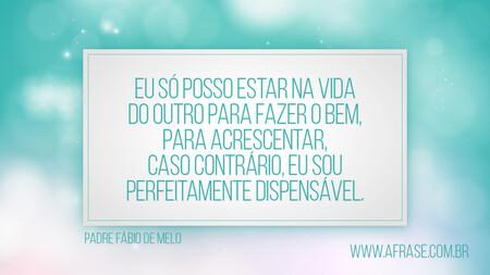 Eu só posso estar na vida do outro para fazer o bem, para acrescentar, caso contrário, eu sou perfeitamente dispensável.