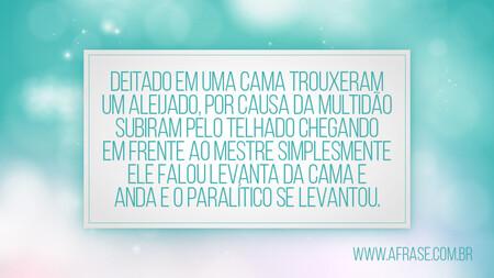 Deitado em uma cama trouxeram um aleijado, por causa da multidão subiram pelo telhado chegando em frente ao mestre simplesmente ele falou levanta da cama e anda e o Paralítico se levantou.