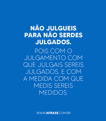 Não julgueis para não serdes julgados.
Pois com o julgamento com que julgais sereis julgados, e com a medida com que medis sereis medidos.