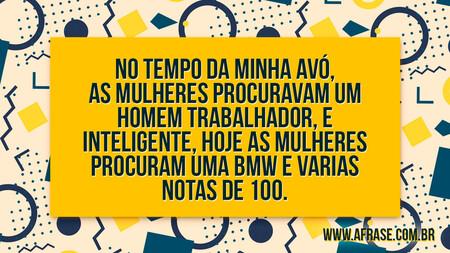 No tempo da minha avó, as mulheres procuravam um homem trabalhador, e inteligente, hoje as mulheres procuram uma BMW e varias notas de 100.