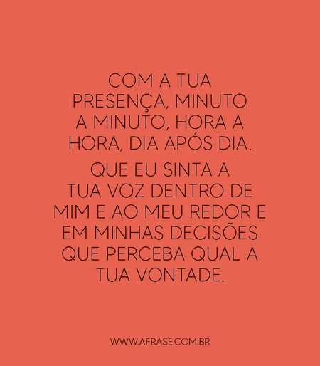 Com a tua presença, minuto a minuto, hora a hora, dia após dia.
Que eu sinta a tua voz dentro de mim e ao meu redor e em minhas decisões que perceba qual a tua vontade.