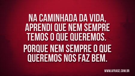 Na caminhada da vida, aprendi que nem sempre temos o que queremos. 
Porque nem sempre o que queremos nos faz bem.