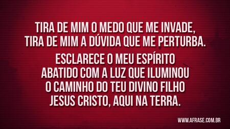 Tira de mim o medo que me invade, tira de mim a dúvida que me perturba.
Esclarece o meu espírito abatido com a luz que iluminou o caminho do teu divino filho Jesus Cristo, aqui na terra.