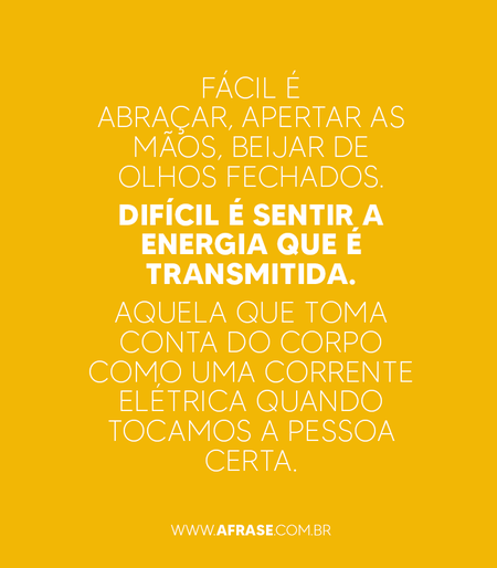 Fácil é abraçar, apertar as mãos, beijar de olhos fechados.
Difícil é sentir a energia que é transmitida.
Aquela que toma conta do corpo como uma corrente elétrica quando tocamos a pessoa certa.