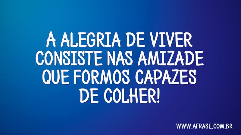 A alegria de viver consiste nas amizade que formos capazes de colher! - Frases de Amizade.
