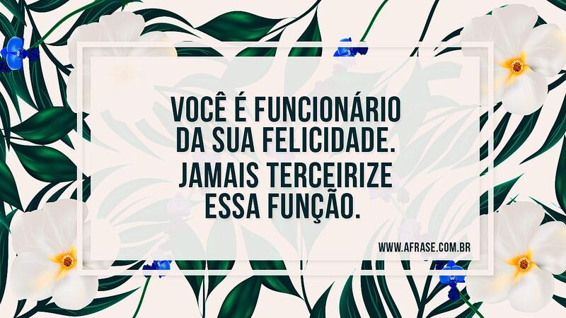 Você é funcionário da sua felicidade. Jamais terceirize essa função. - Frases de Vida