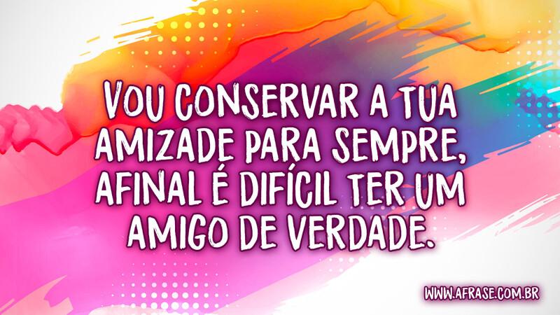 Vou conservar a tua amizade para sempre, afinal é difícil ter um amigo de verdade.  - Frases de Amizade