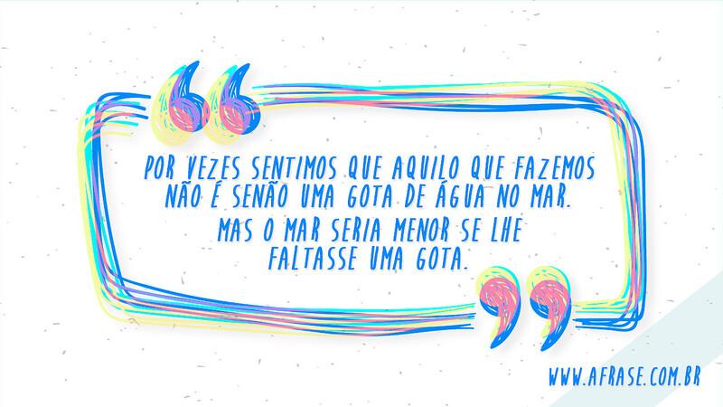 Por vezes sentimos que aquilo que fazemos não é senão uma gota de água no mar. Mas o mar seria menor se lhe faltasse uma gota. - Frases de Reflexão	