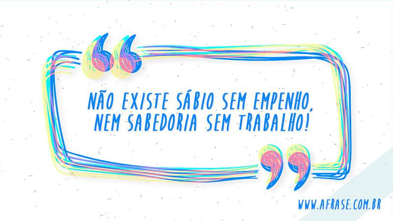 Não existe sábio sem empenho, nem sabedoria sem trabalho! - Frases de Motivação