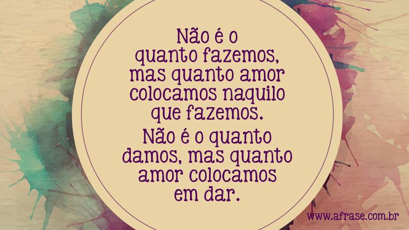 Não é o quanto fazemos, mas quanto amor colocamos naquilo que fazemos. Não é o quanto damos, mas quanto amor colocamos em dar. -  Frases de Amor