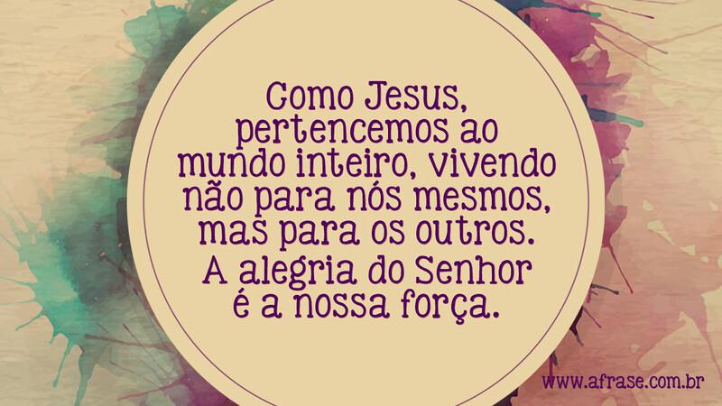 Como Jesus, pertencemos ao mundo inteiro, vivendo não para nós mesmos, mas para os outros. A alegria do Senhor é a nossa força. - Frases Religiosas