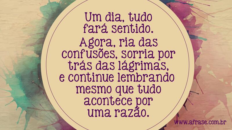 Um dia, tudo fará sentido. Agora, ria das confusões, sorria por trás das lágrimas, e continue lembrando você mesmo que tudo acontece por uma razão. - Frases de Tristeza