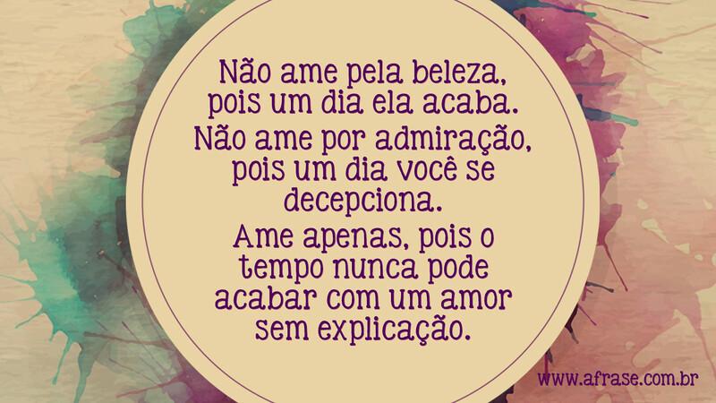 Não ame pela beleza, pois um dia ela acaba. Não ame por admiração, pois um dia você se decepciona. Ame apenas, pois o tempo nunca pode acabar com um amor sem explicação. - Frases de Amor