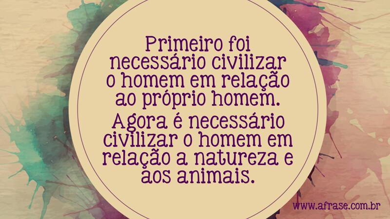 Primeiro foi necessário civilizar o homem em relação ao próprio homem. Agora é necessário civilizar o homem em relação a natureza e aos animais. - Frases de Reflexão