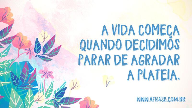 A vida começa quando decidimos parar de agradar a plateia. - Frases de Vida