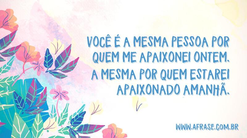 Você é a mesma pessoa por quem me apaixonei ontem. A mesma por quem estarei apaixonado amanhã. - Frases Românticas