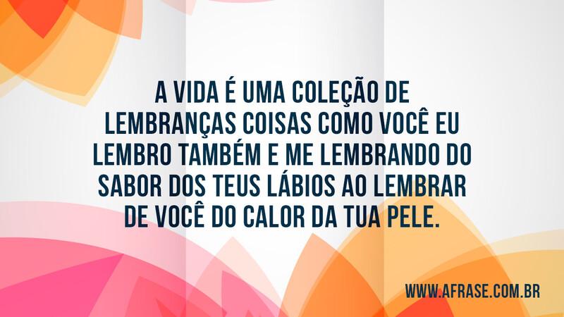 A vida é uma coleção de lembranças  coisas como você eu lembro também e me lembrando do sabor dos teus lábios ao lembrar de você do calor da tua pele. - Frases de Vida
