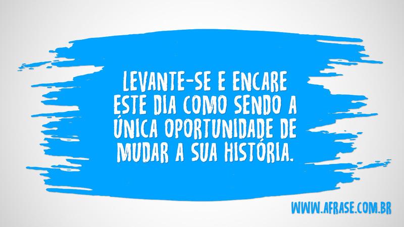 Levante-se e encare este dia como sendo a única oportunidade de mudar a sua história. - Frases de Motivação