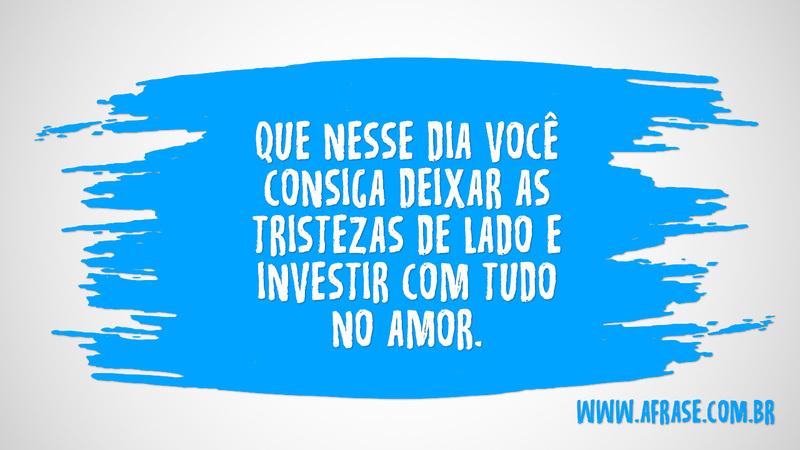 Que nesse dia você consiga deixar as tristezas de lado e investir com tudo no amor. - Frases de Amor