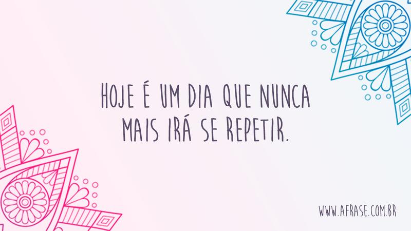 Hoje é um dia que nunca mais irá se repetir. - Frases de Bom dia