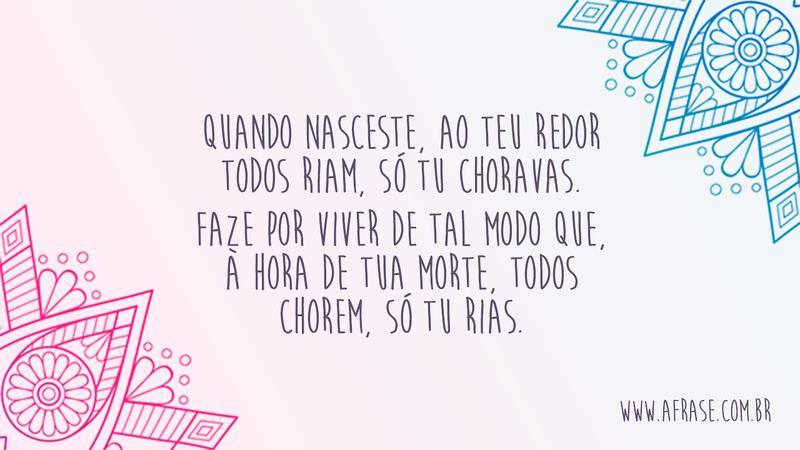 Quando nasceste, ao teu redor todos riam, só tu choravas. Faze por viver de tal modo que, à hora de tua morte, todos chorem, só tu rias. - Frases de Reflexão	