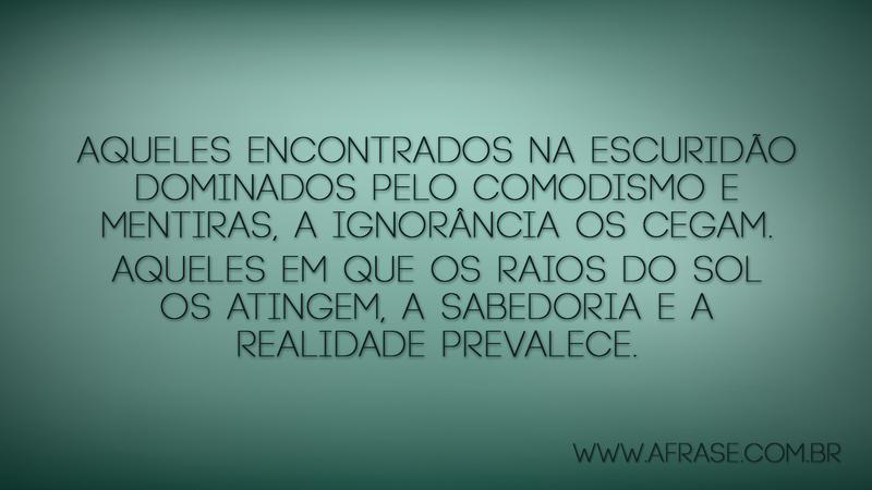 Aqueles encontrados na escuridão dominados pelo comodismo e mentiras, a ignorância os cegam. Aqueles em que os raios do Sol os atingem, a sabedoria e a realidade prevalece. - Frases de Reflexão