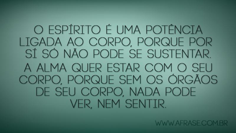O espírito é uma potência ligada ao corpo, porque por sí só não pode se sustentar. A alma quer estar com o seu corpo, porque sem os órgãos de seu corpo, nada pode ver, nem sentir. - Frases de Reflexão