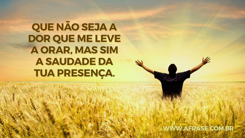Que não seja a dor que me leve a orar, mas sim a saudade da tua presença. - Frases Religiosas