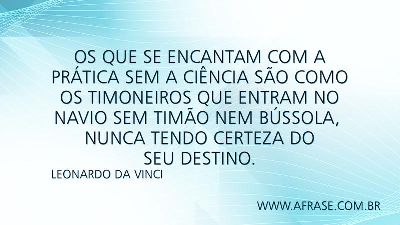 Os que se encantam com a prática sem a ciência são como os timoneiros que entram no navio sem timão nem bússola, nunca tendo certeza do seu destino. - Frases de Reflexão