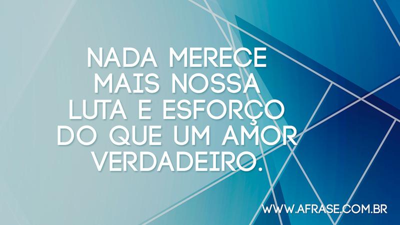 Nada merece mais nossa luta e esforço do que um amor verdadeiro. - Frases de Amor
