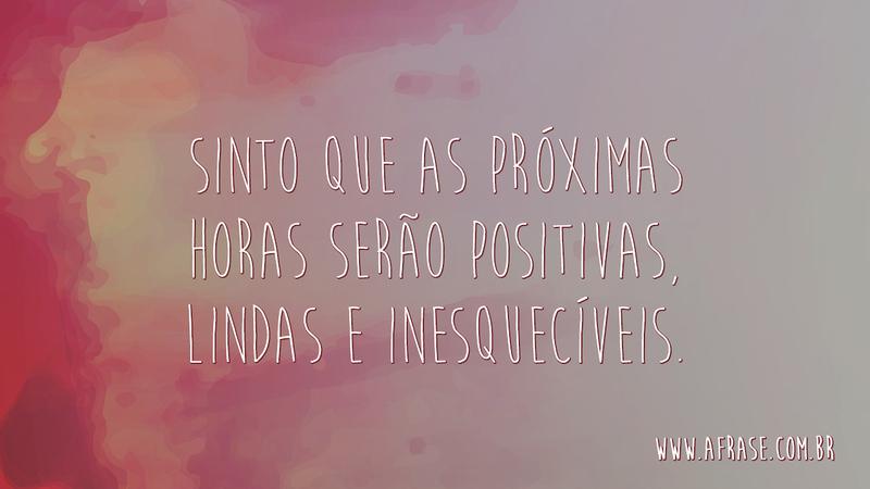 Sinto que as próximas horas serão positivas, lindas e inesquecíveis. - Frases de Motivação