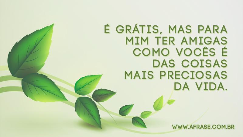É grátis, mas para mim ter amigas como vocês é das coisas mais preciosas da vida. - Frases de Amizade