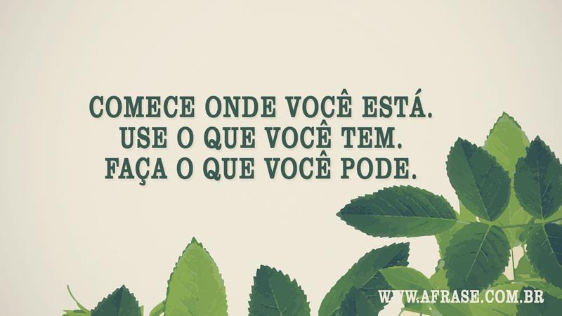 Comece onde você está. Use o que você tem. Faça o que você pode. - Frases de Reflexão