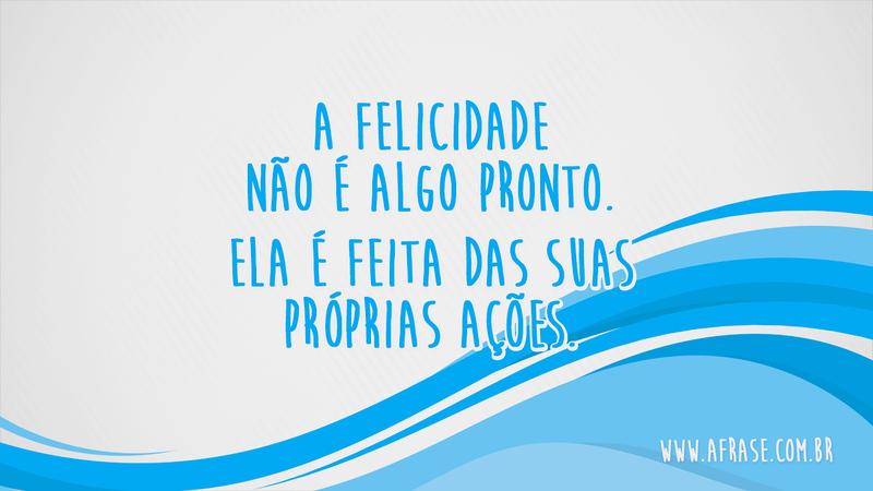 A felicidade não é algo pronto. Ela é feita das suas próprias ações. - Frases de Sentimentos