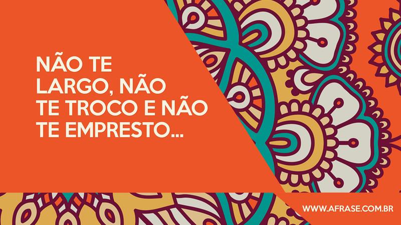 Não te largo, não te troco e não te empresto... - Frases de Amor
