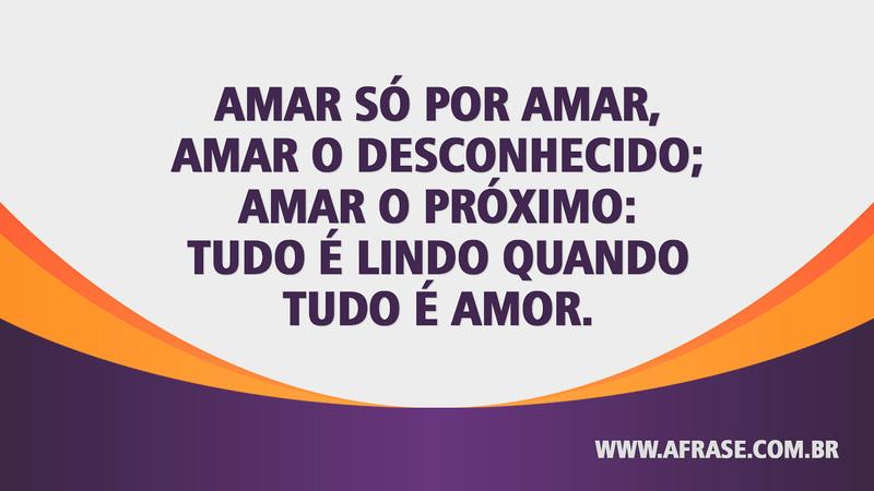 Amar só por amar, amar o desconhecido; amar o próximo: tudo é lindo quando tudo é amor. - Frases de Amor