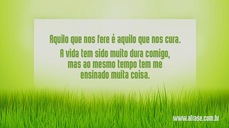Aquilo que nos fere é aquilo que nos cura. A vida tem sido muito dura comigo, mas ao mesmo tempo tem me ensinado muita coisa. - Frases de Vida