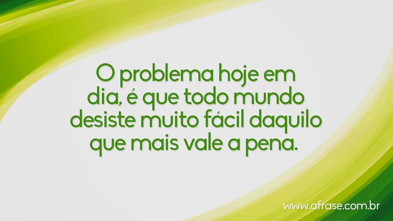 O problema hoje em dia, é que todo mundo desiste muito fácil daquilo que mais vale a pena. - Frases de Reflexão