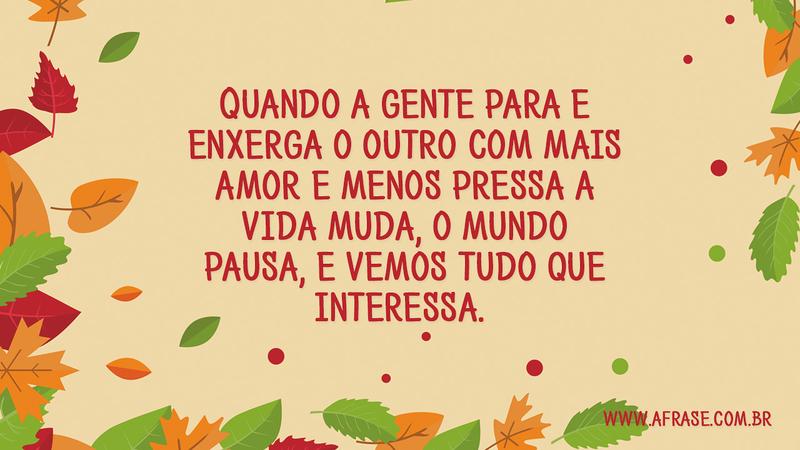 Quando a gente para e enxerga o outro com mais amor e menos pressa a vida muda, o mundo pausa, e vemos tudo que interessa. - Frases de Vida