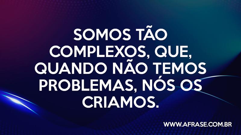 Somos tão complexos, que, quando não temos problemas, nós os criamos. - Frases de Reflexão