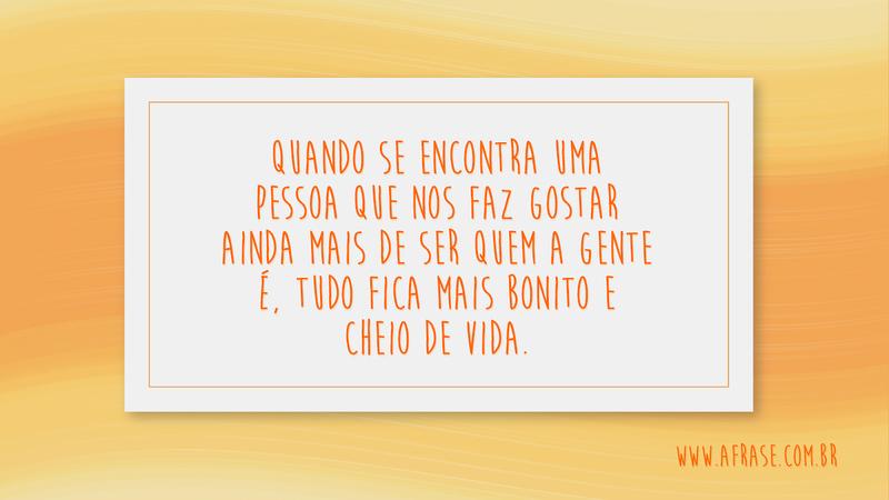 Quando se encontra uma pessoa que nos faz gostar ainda mais de ser quem a gente é, tudo fica mais bonito e cheio de vida. - Frases de Amor
