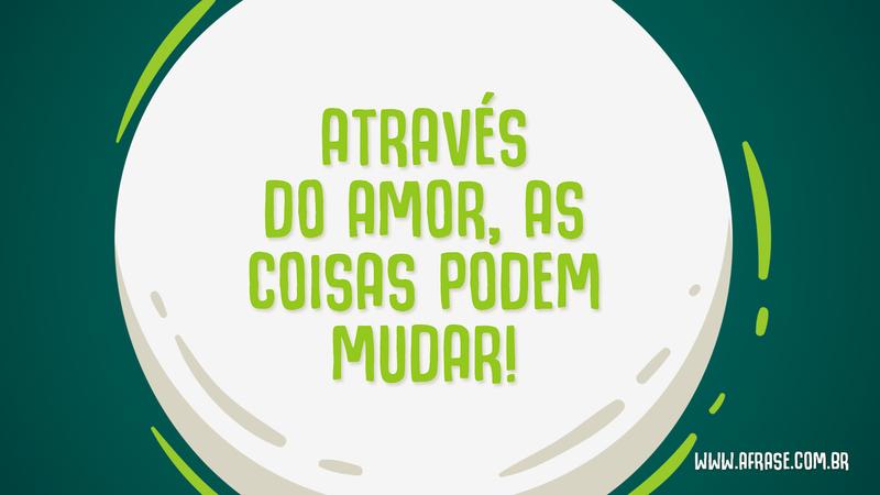 Através do amor, as coisas podem mudar! - Frases de Amor