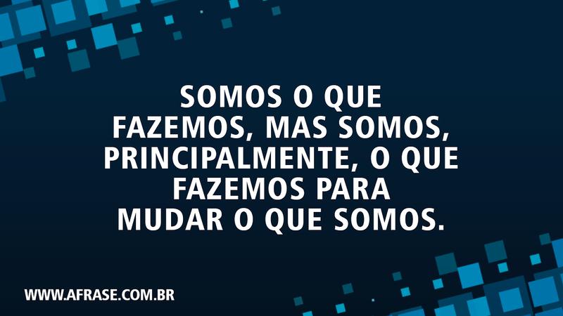 Somos o que fazemos, mas somos, principalmente, o que fazemos para mudar o que somos. - Frases de Reflexão