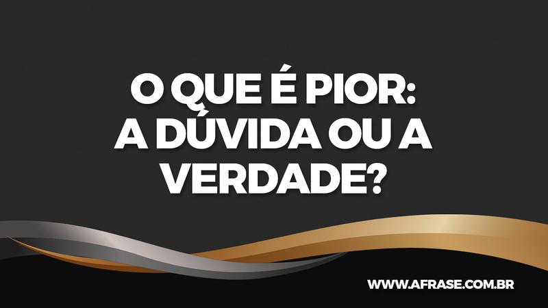 O que é pior: A dúvida ou a verdade?  - Frases de Reflexão