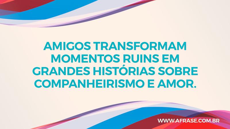Amigos transformam momentos ruins em grandes histórias sobre companheirismo e amor. - Frases de Amizade