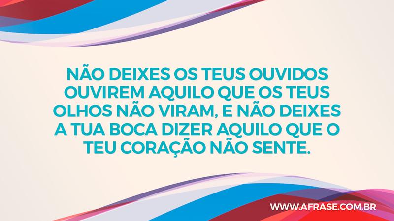Não deixes os teus ouvidos ouvirem aquilo que os teus olhos não viram, e não deixes a tua boca dizer aquilo que o teu coração não sente. - Frases de Reflexão