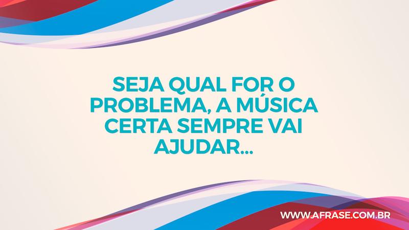 Seja qual for o problema, a música certa sempre vai ajudar… - Frases de Motivação