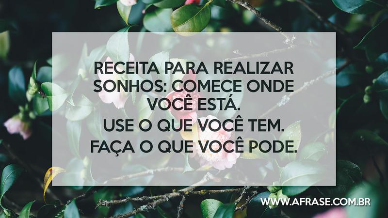 Receita para realizar sonhos: Comece onde você está. Use o que você tem. Faça o que você pode. - Frases de Sonho