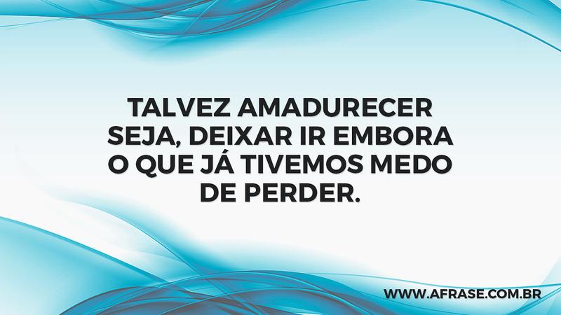 Talvez amadurecer seja, deixar ir embora o que já tivemos medo de perder. - Frases de Vida