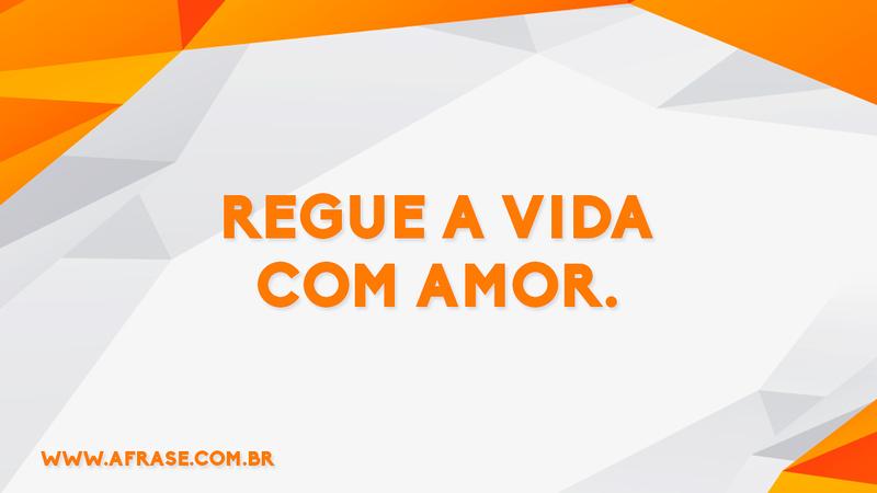 Regue a vida com amor. - Frases de Amor